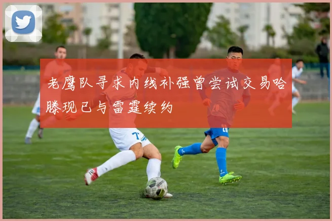 老鹰队寻求内线补强曾尝试交易哈滕现已与雷霆续约