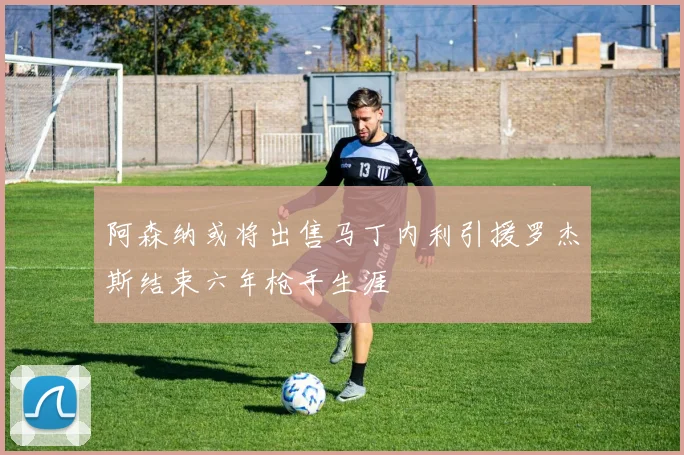 阿森纳或将出售马丁内利引援罗杰斯结束六年枪手生涯