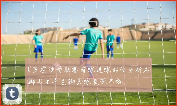 C罗在沙特联赛百球进球部位分析右脚占主导左脚头球表现不俗
