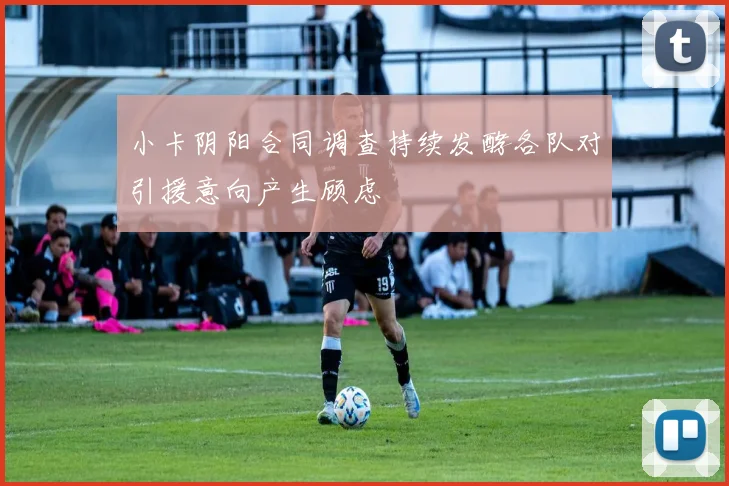 小卡阴阳合同调查持续发酵各队对引援意向产生顾虑