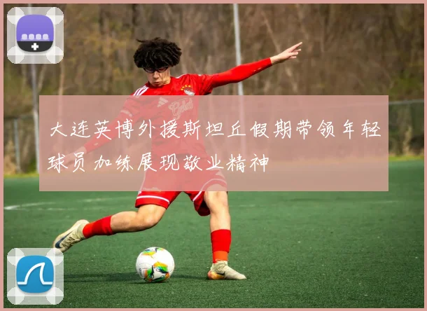 大连英博外援斯坦丘假期带领年轻球员加练展现敬业精神
