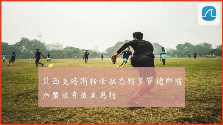 贝西克塔斯转会动态特罗萨德即将加盟放弃劳里恩特