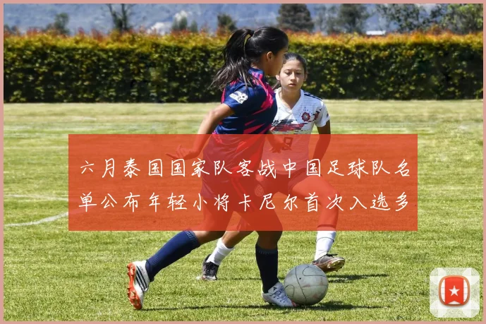 六月泰国国家队客战中国足球队名单公布年轻小将卡尼尔首次入选多名经验丰富老将随队出征