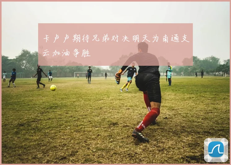 卡卢卢期待兄弟对决明天为南通支云加油争胜