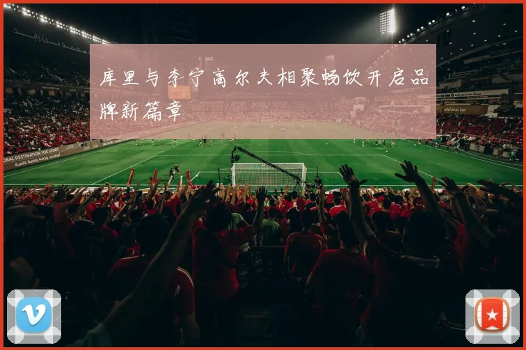 库里与李宁高尔夫相聚畅饮开启品牌新篇章