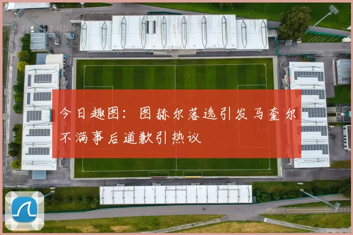 今日趣图：图赫尔落选引发马奎尔不满事后道歉引热议