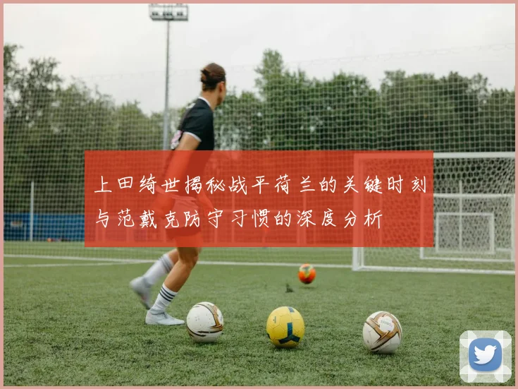 上田绮世揭秘战平荷兰的关键时刻与范戴克防守习惯的深度分析