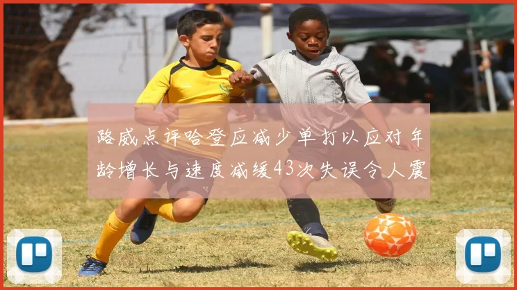 路威点评哈登应减少单打以应对年龄增长与速度减缓43次失误令人震惊