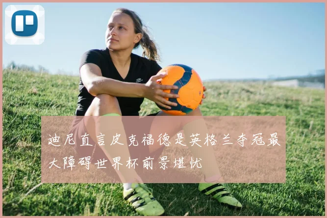 迪尼直言皮克福德是英格兰夺冠最大障碍世界杯前景堪忧