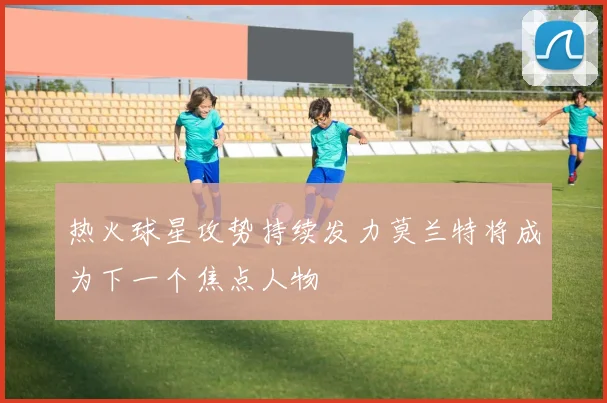 热火球星攻势持续发力莫兰特将成为下一个焦点人物