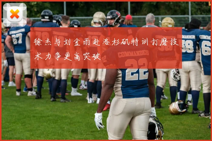 徐杰与刘金雨赴洛杉矶特训打磨技术力争更高突破