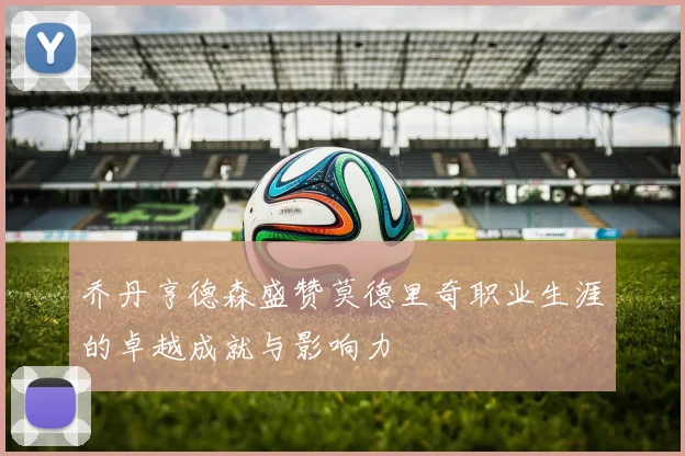 乔丹亨德森盛赞莫德里奇职业生涯的卓越成就与影响力
