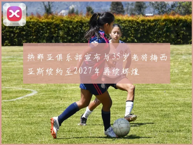 热那亚俱乐部宣布与35岁老将梅西亚斯续约至2027年再续辉煌