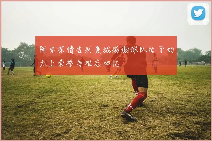 阿克深情告别曼城感谢球队给予的无上荣誉与难忘回忆