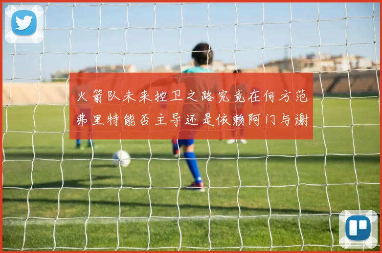 火箭队未来控卫之路究竟在何方范弗里特能否主导还是依赖阿门与谢泼德的表现