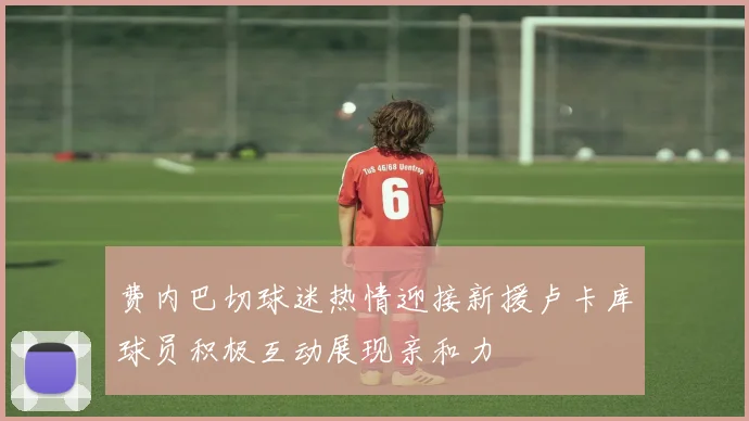 费内巴切球迷热情迎接新援卢卡库球员积极互动展现亲和力