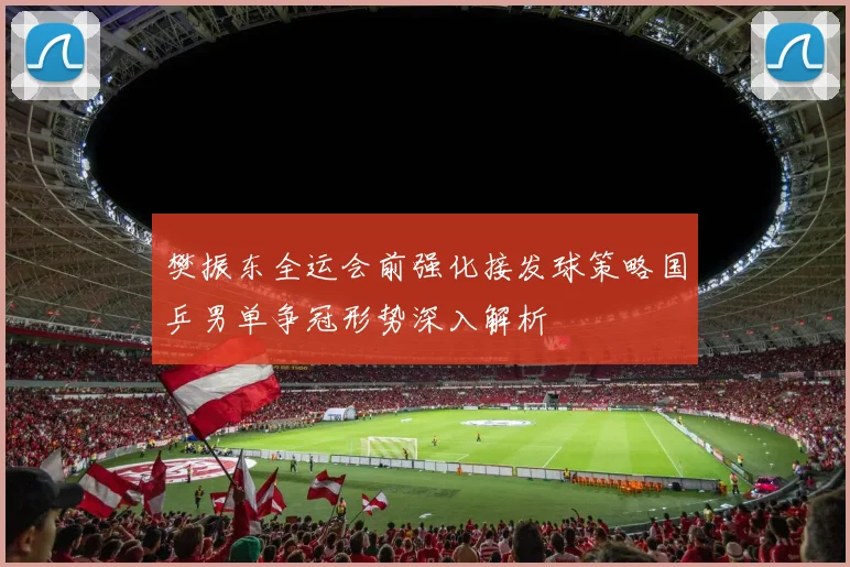 樊振东全运会前强化接发球策略国乒男单争冠形势深入解析